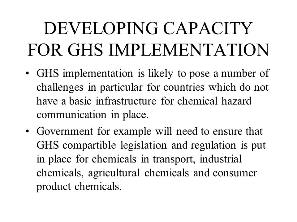 DEVELOPING CAPACITY FOR GHS IMPLEMENTATION GHS implementation is likely to pose a number of challenges in particular for countries which do not have a basic infrastructure for chemical hazard communication in place.