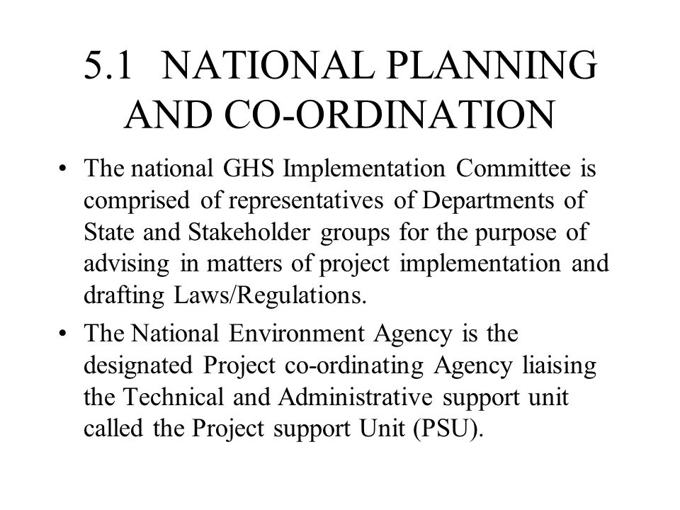 5.1 NATIONAL PLANNING AND CO-ORDINATION The national GHS Implementation Committee is comprised of representatives of Departments of State and Stakeholder groups for the purpose of advising in matters of project implementation and drafting Laws/Regulations.
