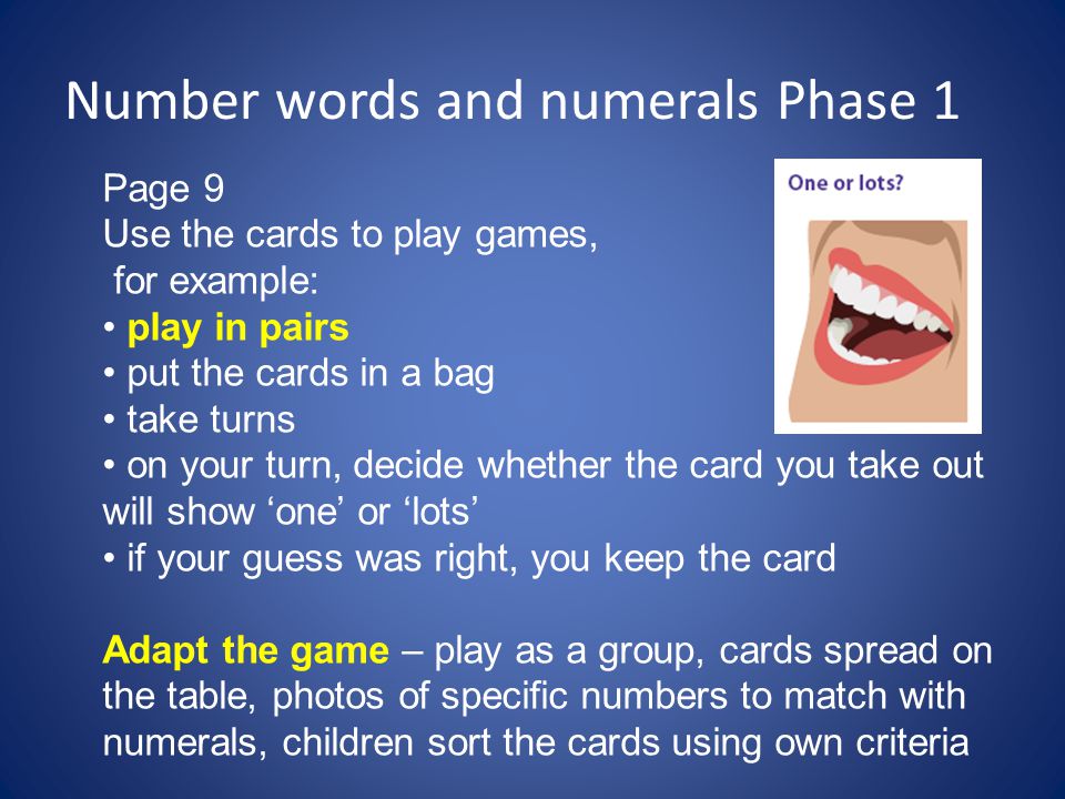 Number words and numerals Phase 1 Page 9 Use the cards to play games, for example: play in pairs put the cards in a bag take turns on your turn, decide whether the card you take out will show ‘one’ or ‘lots’ if your guess was right, you keep the card Adapt the game – play as a group, cards spread on the table, photos of specific numbers to match with numerals, children sort the cards using own criteria