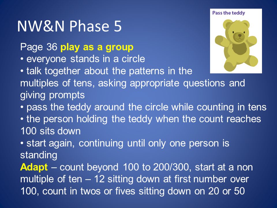 NW&N Phase 5 Page 36 play as a group everyone stands in a circle talk together about the patterns in the multiples of tens, asking appropriate questions and giving prompts pass the teddy around the circle while counting in tens the person holding the teddy when the count reaches 100 sits down start again, continuing until only one person is standing Adapt – count beyond 100 to 200/300, start at a non multiple of ten – 12 sitting down at first number over 100, count in twos or fives sitting down on 20 or 50