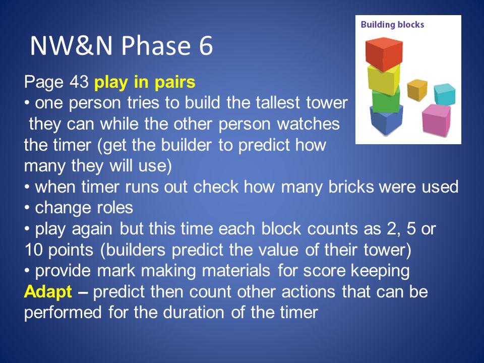 NW&N Phase 6 Page 43 play in pairs one person tries to build the tallest tower they can while the other person watches the timer (get the builder to predict how many they will use) when timer runs out check how many bricks were used change roles play again but this time each block counts as 2, 5 or 10 points (builders predict the value of their tower) provide mark making materials for score keeping Adapt – predict then count other actions that can be performed for the duration of the timer