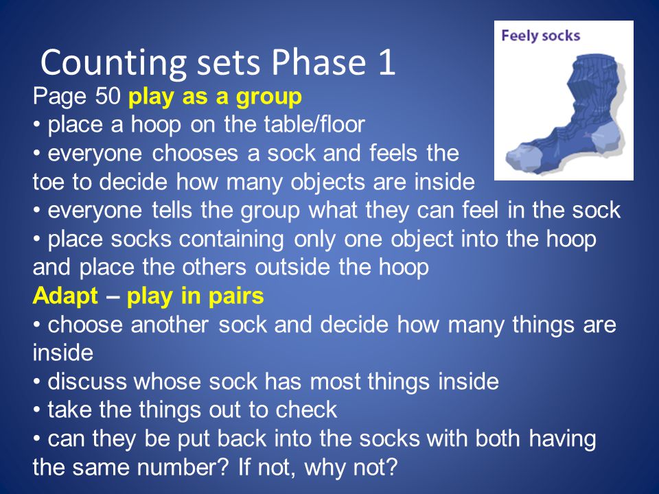 Counting sets Phase 1 Page 50 play as a group place a hoop on the table/floor everyone chooses a sock and feels the toe to decide how many objects are inside everyone tells the group what they can feel in the sock place socks containing only one object into the hoop and place the others outside the hoop Adapt – play in pairs choose another sock and decide how many things are inside discuss whose sock has most things inside take the things out to check can they be put back into the socks with both having the same number.