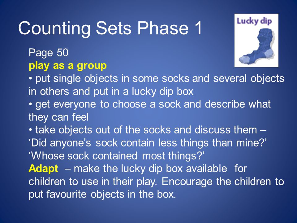 Counting Sets Phase 1 Page 50 play as a group put single objects in some socks and several objects in others and put in a lucky dip box get everyone to choose a sock and describe what they can feel take objects out of the socks and discuss them – ‘Did anyone’s sock contain less things than mine ’ ‘Whose sock contained most things ’ Adapt – make the lucky dip box available for children to use in their play.