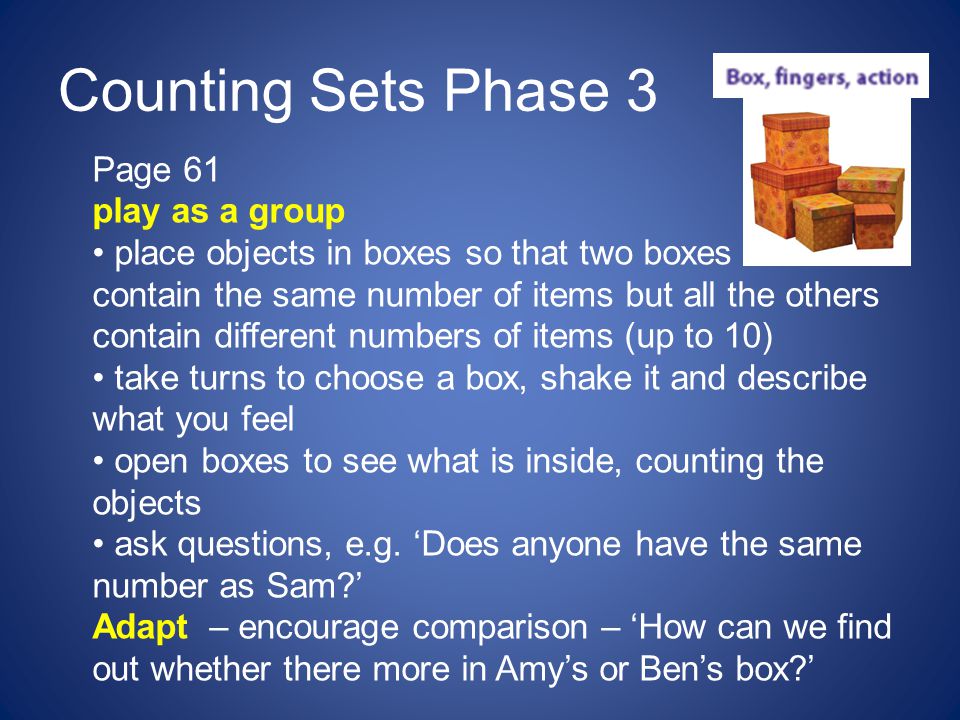 Counting Sets Phase 3 Page 61 play as a group place objects in boxes so that two boxes contain the same number of items but all the others contain different numbers of items (up to 10) take turns to choose a box, shake it and describe what you feel open boxes to see what is inside, counting the objects ask questions, e.g.