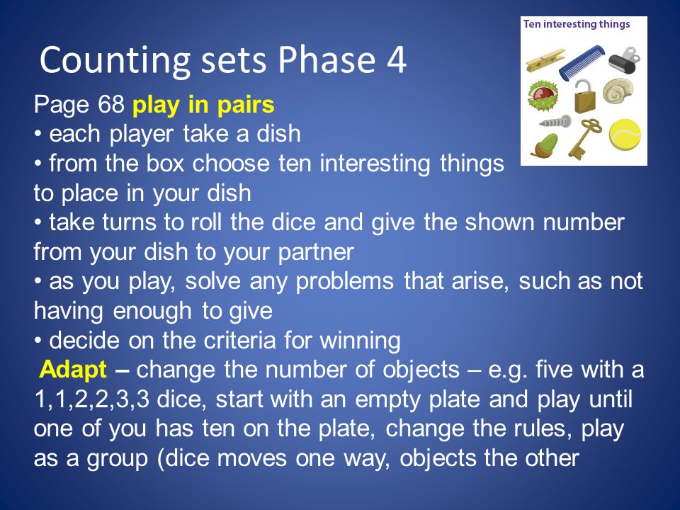 Counting sets Phase 4 Page 68 play in pairs each player take a dish from the box choose ten interesting things to place in your dish take turns to roll the dice and give the shown number from your dish to your partner as you play, solve any problems that arise, such as not having enough to give decide on the criteria for winning Adapt – change the number of objects – e.g.