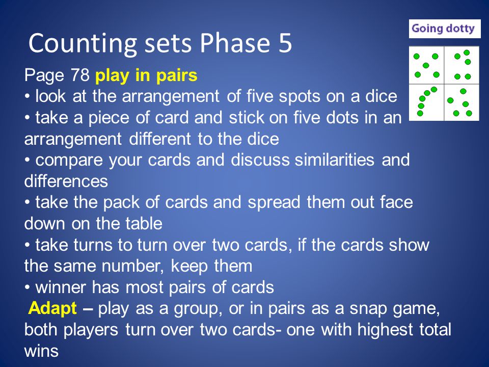 Counting sets Phase 5 Page 78 play in pairs look at the arrangement of five spots on a dice take a piece of card and stick on five dots in an arrangement different to the dice compare your cards and discuss similarities and differences take the pack of cards and spread them out face down on the table take turns to turn over two cards, if the cards show the same number, keep them winner has most pairs of cards Adapt – play as a group, or in pairs as a snap game, both players turn over two cards- one with highest total wins