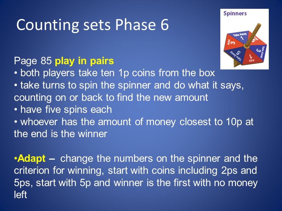 Counting sets Phase 6 Page 85 play in pairs both players take ten 1p coins from the box take turns to spin the spinner and do what it says, counting on or back to find the new amount have five spins each whoever has the amount of money closest to 10p at the end is the winner Adapt – change the numbers on the spinner and the criterion for winning, start with coins including 2ps and 5ps, start with 5p and winner is the first with no money left