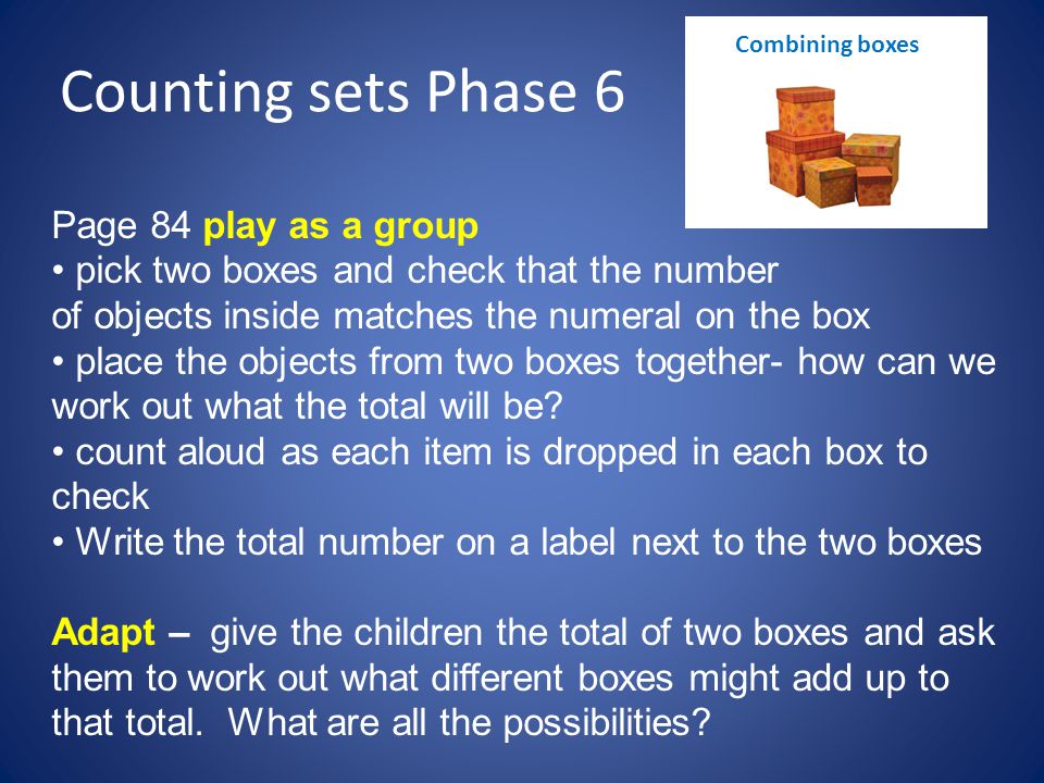 Counting sets Phase 6 Page 84 play as a group pick two boxes and check that the number of objects inside matches the numeral on the box place the objects from two boxes together- how can we work out what the total will be.