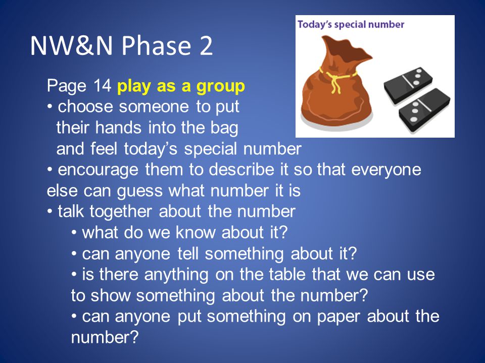 NW&N Phase 2 Page 14 play as a group choose someone to put their hands into the bag and feel today’s special number encourage them to describe it so that everyone else can guess what number it is talk together about the number what do we know about it.