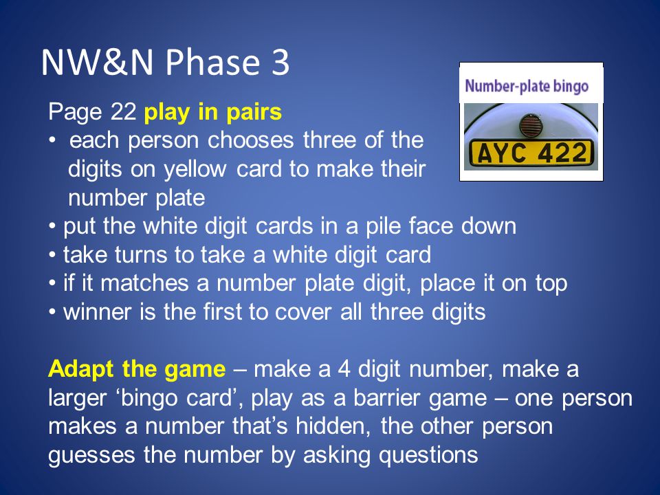 NW&N Phase 3 Page 22 play in pairs each person chooses three of the digits on yellow card to make their number plate put the white digit cards in a pile face down take turns to take a white digit card if it matches a number plate digit, place it on top winner is the first to cover all three digits Adapt the game – make a 4 digit number, make a larger ‘bingo card’, play as a barrier game – one person makes a number that’s hidden, the other person guesses the number by asking questions