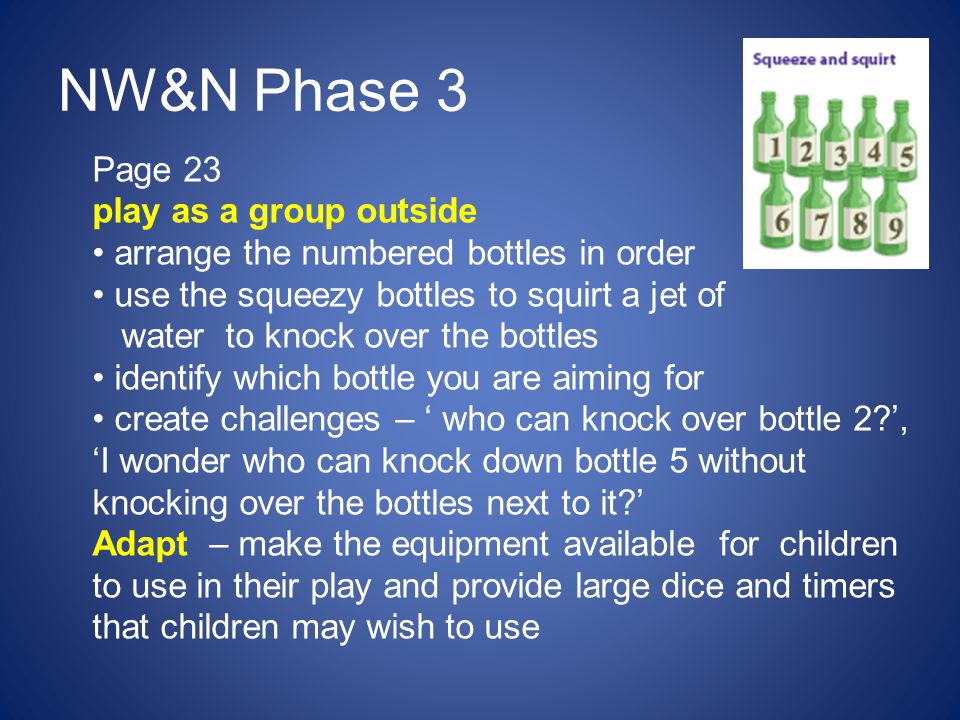 NW&N Phase 3 Page 23 play as a group outside arrange the numbered bottles in order use the squeezy bottles to squirt a jet of water to knock over the bottles identify which bottle you are aiming for create challenges – ‘ who can knock over bottle 2 ’, ‘I wonder who can knock down bottle 5 without knocking over the bottles next to it ’ Adapt – make the equipment available for children to use in their play and provide large dice and timers that children may wish to use