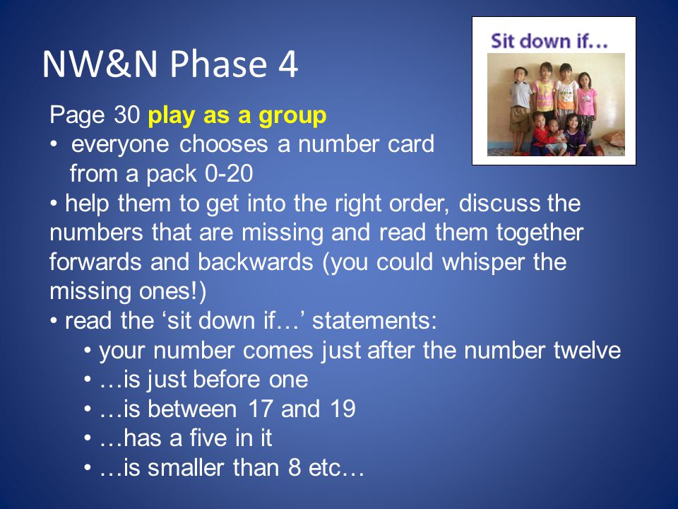 NW&N Phase 4 Page 30 play as a group everyone chooses a number card from a pack 0-20 help them to get into the right order, discuss the numbers that are missing and read them together forwards and backwards (you could whisper the missing ones!) read the ‘sit down if…’ statements: your number comes just after the number twelve …is just before one …is between 17 and 19 …has a five in it …is smaller than 8 etc…