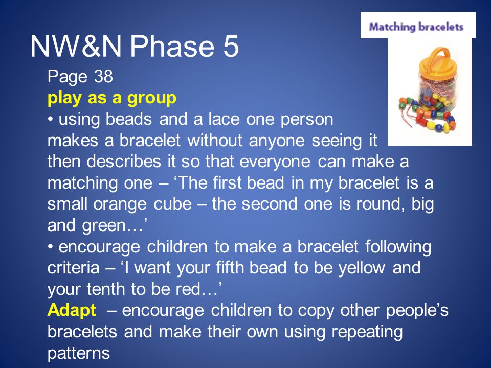 NW&N Phase 5 Page 38 play as a group using beads and a lace one person makes a bracelet without anyone seeing it then describes it so that everyone can make a matching one – ‘The first bead in my bracelet is a small orange cube – the second one is round, big and green…’ encourage children to make a bracelet following criteria – ‘I want your fifth bead to be yellow and your tenth to be red…’ Adapt – encourage children to copy other people’s bracelets and make their own using repeating patterns