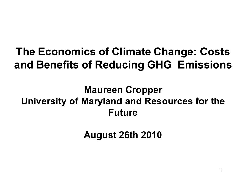 1 The Economics of Climate Change: Costs and Benefits of Reducing GHG Emissions Maureen Cropper University of Maryland and Resources for the Future August 26th 2010