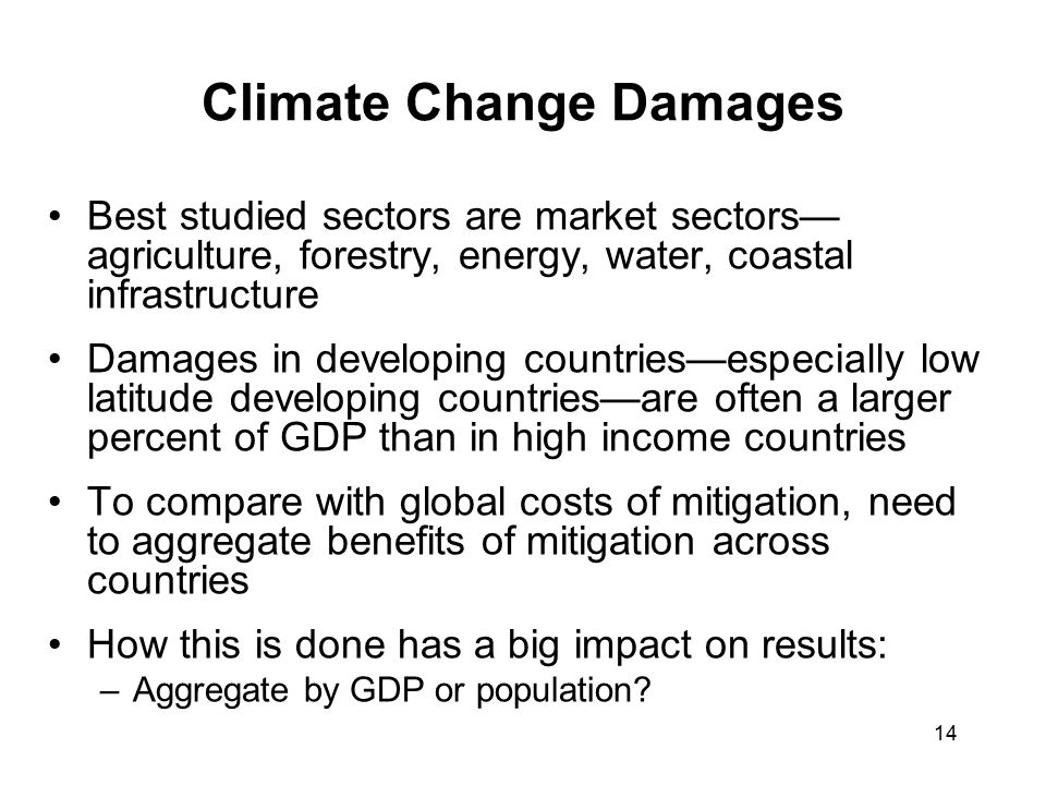 14 Climate Change Damages Best studied sectors are market sectors— agriculture, forestry, energy, water, coastal infrastructure Damages in developing countries—especially low latitude developing countries—are often a larger percent of GDP than in high income countries To compare with global costs of mitigation, need to aggregate benefits of mitigation across countries How this is done has a big impact on results: –Aggregate by GDP or population