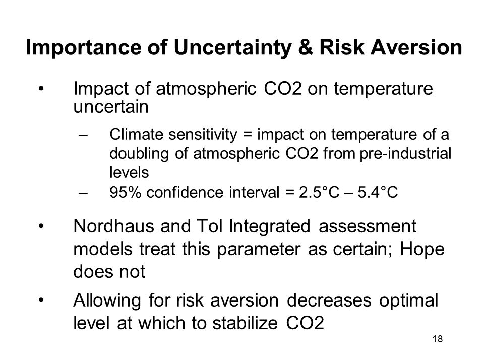 18 Importance of Uncertainty & Risk Aversion Impact of atmospheric CO2 on temperature uncertain –Climate sensitivity = impact on temperature of a doubling of atmospheric CO2 from pre-industrial levels –95% confidence interval = 2.5°C – 5.4°C Nordhaus and Tol Integrated assessment models treat this parameter as certain; Hope does not Allowing for risk aversion decreases optimal level at which to stabilize CO2