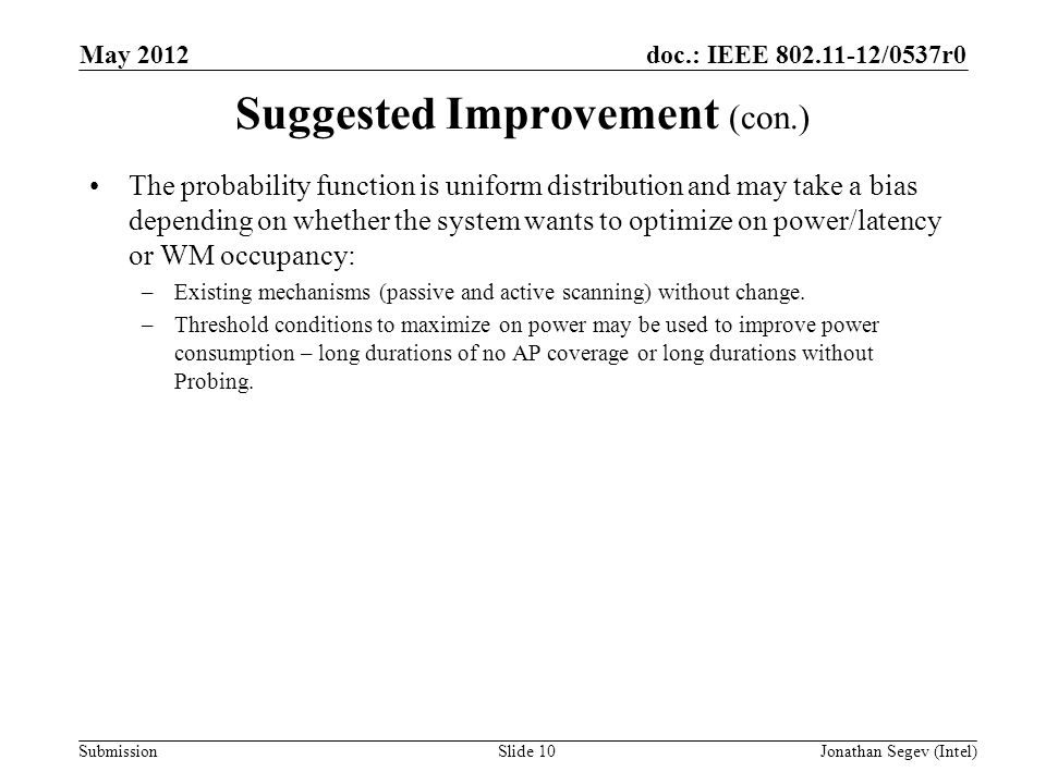 doc.: IEEE /0537r0 Submission Suggested Improvement (con.) May 2012 Jonathan Segev (Intel)Slide 10 The probability function is uniform distribution and may take a bias depending on whether the system wants to optimize on power/latency or WM occupancy: –Existing mechanisms (passive and active scanning) without change.