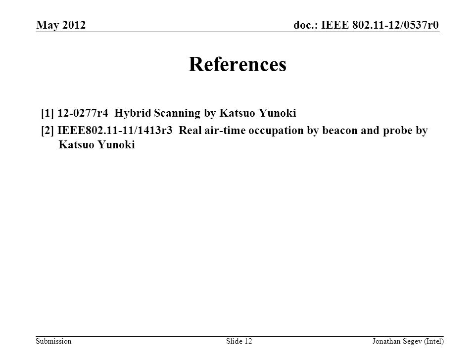 doc.: IEEE /0537r0 Submission May 2012 Jonathan Segev (Intel)Slide 12 References [1] r4 Hybrid Scanning by Katsuo Yunoki [2] IEEE /1413r3 Real air-time occupation by beacon and probe by Katsuo Yunoki