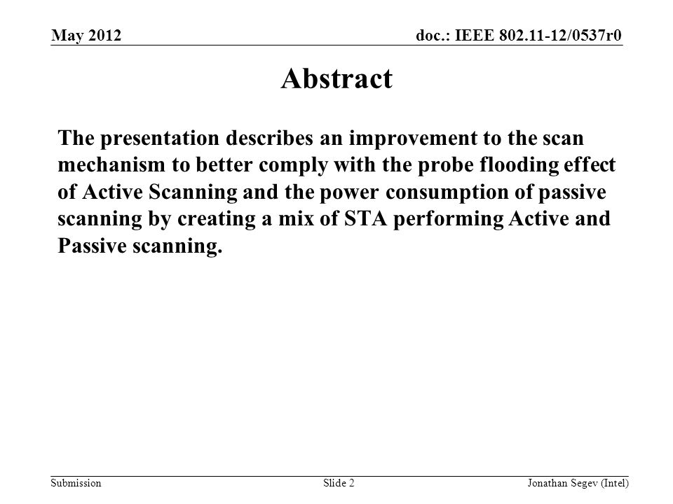 doc.: IEEE /0537r0 Submission May 2012 Jonathan Segev (Intel)Slide 2 Abstract The presentation describes an improvement to the scan mechanism to better comply with the probe flooding effect of Active Scanning and the power consumption of passive scanning by creating a mix of STA performing Active and Passive scanning.