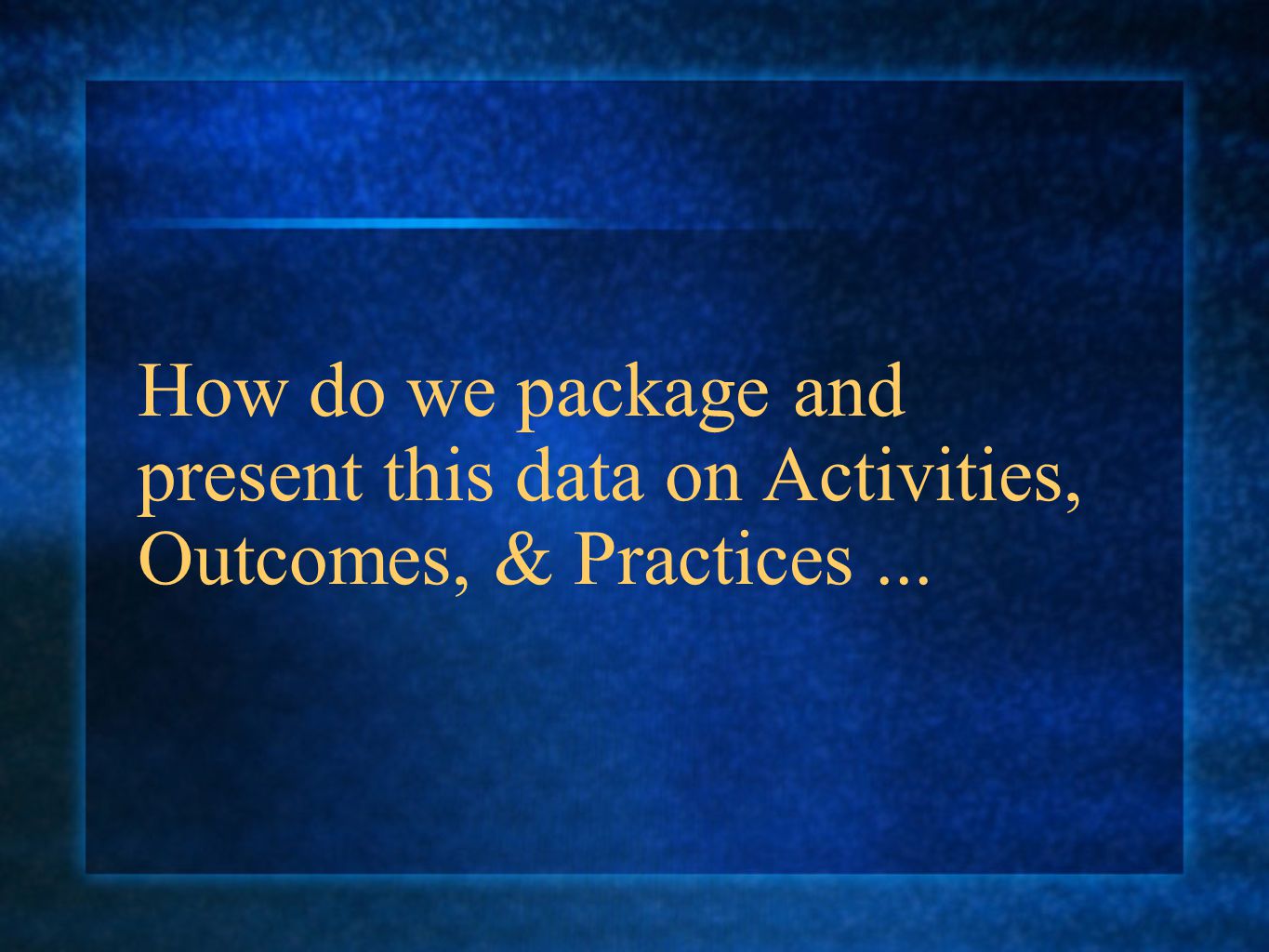 How do we package and present this data on Activities, Outcomes, & Practices...
