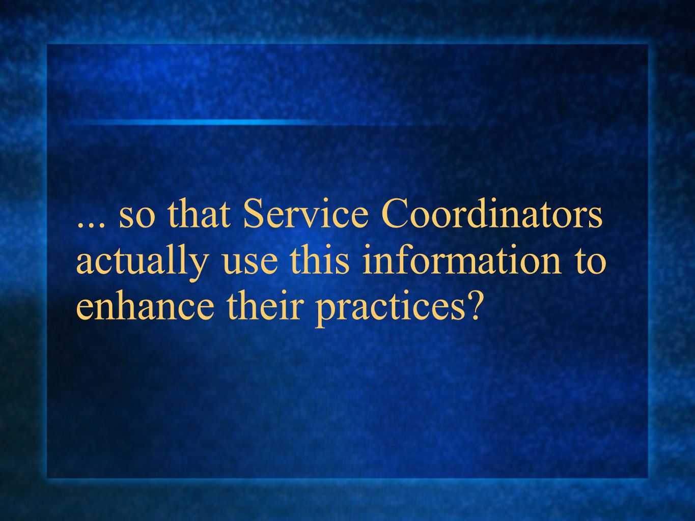... so that Service Coordinators actually use this information to enhance their practices