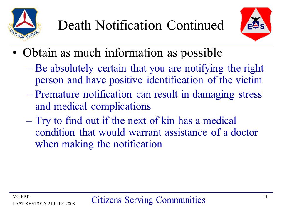 10MC.PPT LAST REVISED: 21 JULY 2008 Citizens Serving Communities Death Notification Continued Obtain as much information as possible –Be absolutely certain that you are notifying the right person and have positive identification of the victim –Premature notification can result in damaging stress and medical complications –Try to find out if the next of kin has a medical condition that would warrant assistance of a doctor when making the notification