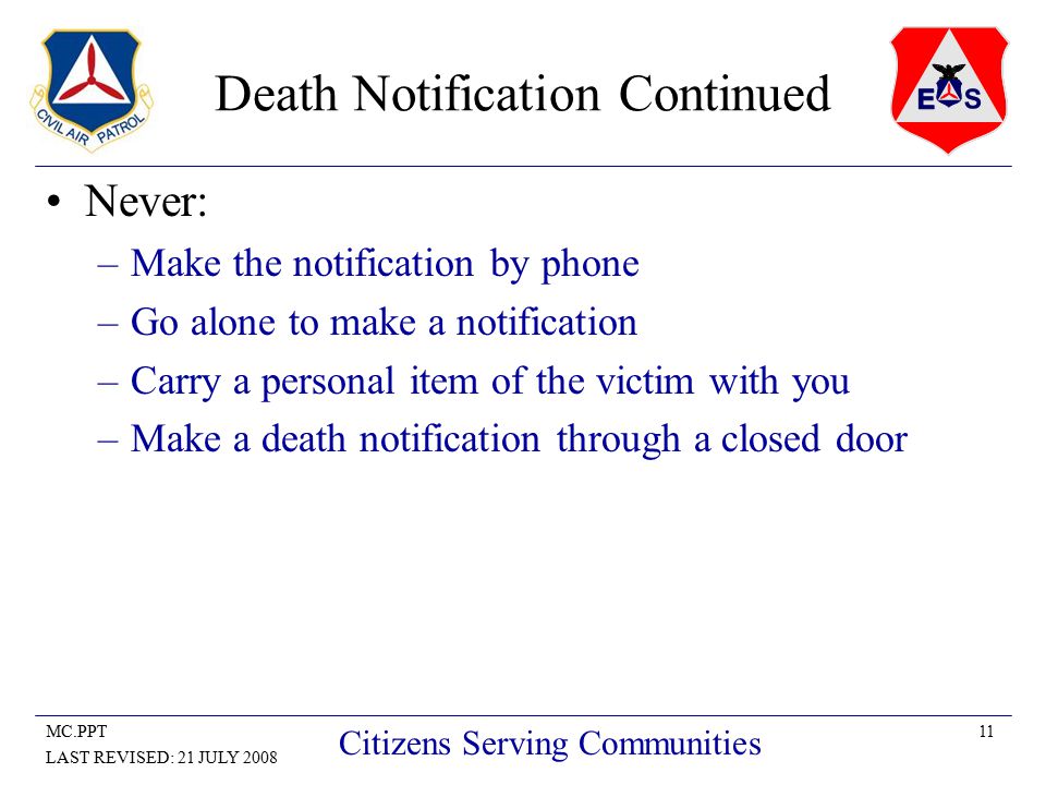 11MC.PPT LAST REVISED: 21 JULY 2008 Citizens Serving Communities Death Notification Continued Never: –Make the notification by phone –Go alone to make a notification –Carry a personal item of the victim with you –Make a death notification through a closed door