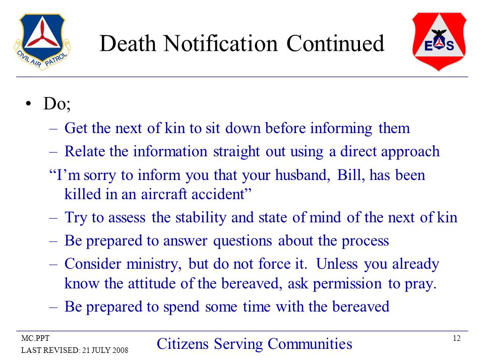 12MC.PPT LAST REVISED: 21 JULY 2008 Citizens Serving Communities Death Notification Continued Do; –Get the next of kin to sit down before informing them –Relate the information straight out using a direct approach I’m sorry to inform you that your husband, Bill, has been killed in an aircraft accident –Try to assess the stability and state of mind of the next of kin –Be prepared to answer questions about the process –Consider ministry, but do not force it.