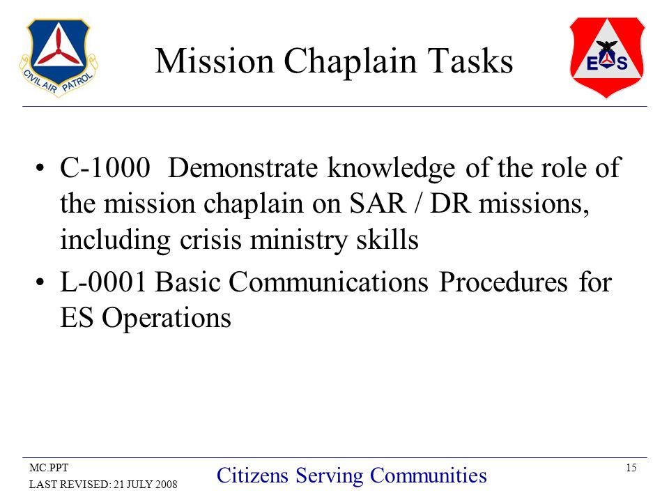 15MC.PPT LAST REVISED: 21 JULY 2008 Citizens Serving Communities Mission Chaplain Tasks C-1000Demonstrate knowledge of the role of the mission chaplain on SAR / DR missions, including crisis ministry skills L-0001 Basic Communications Procedures for ES Operations