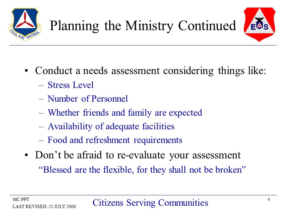 4MC.PPT LAST REVISED: 21 JULY 2008 Citizens Serving Communities Planning the Ministry Continued Conduct a needs assessment considering things like: –Stress Level –Number of Personnel –Whether friends and family are expected –Availability of adequate facilities –Food and refreshment requirements Don’t be afraid to re-evaluate your assessment Blessed are the flexible, for they shall not be broken