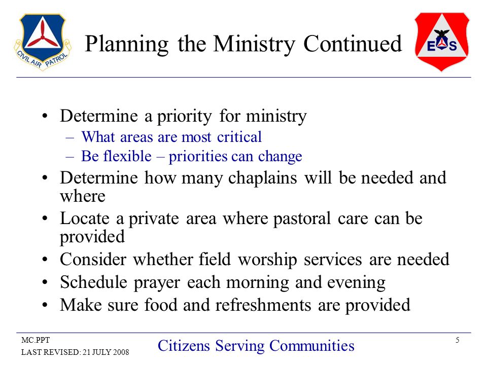 5MC.PPT LAST REVISED: 21 JULY 2008 Citizens Serving Communities Planning the Ministry Continued Determine a priority for ministry –What areas are most critical –Be flexible – priorities can change Determine how many chaplains will be needed and where Locate a private area where pastoral care can be provided Consider whether field worship services are needed Schedule prayer each morning and evening Make sure food and refreshments are provided