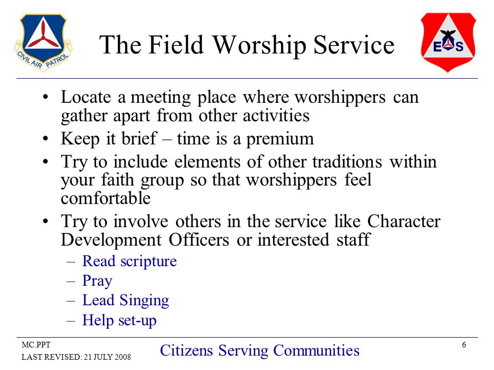 6MC.PPT LAST REVISED: 21 JULY 2008 Citizens Serving Communities The Field Worship Service Locate a meeting place where worshippers can gather apart from other activities Keep it brief – time is a premium Try to include elements of other traditions within your faith group so that worshippers feel comfortable Try to involve others in the service like Character Development Officers or interested staff –Read scripture –Pray –Lead Singing –Help set-up
