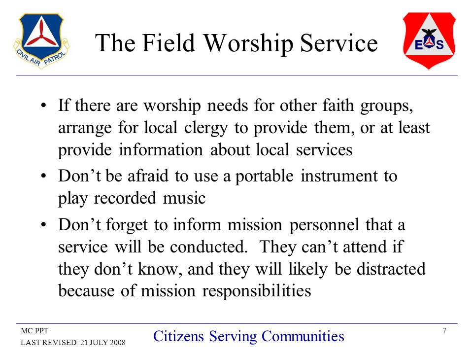 7MC.PPT LAST REVISED: 21 JULY 2008 Citizens Serving Communities The Field Worship Service If there are worship needs for other faith groups, arrange for local clergy to provide them, or at least provide information about local services Don’t be afraid to use a portable instrument to play recorded music Don’t forget to inform mission personnel that a service will be conducted.