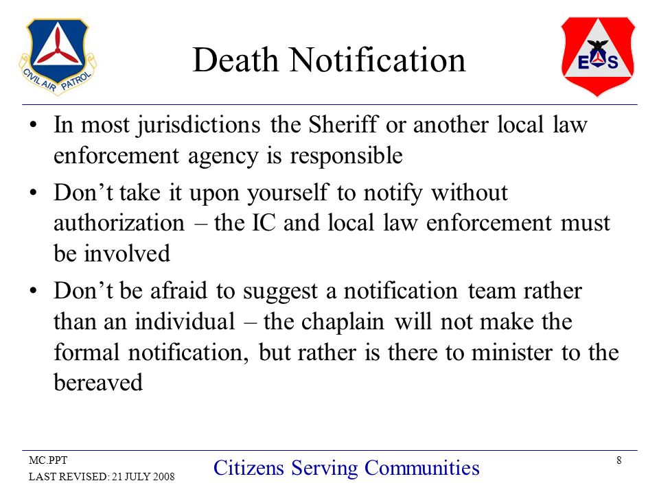 8MC.PPT LAST REVISED: 21 JULY 2008 Citizens Serving Communities Death Notification In most jurisdictions the Sheriff or another local law enforcement agency is responsible Don’t take it upon yourself to notify without authorization – the IC and local law enforcement must be involved Don’t be afraid to suggest a notification team rather than an individual – the chaplain will not make the formal notification, but rather is there to minister to the bereaved