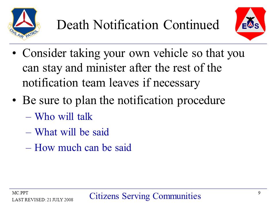 9MC.PPT LAST REVISED: 21 JULY 2008 Citizens Serving Communities Death Notification Continued Consider taking your own vehicle so that you can stay and minister after the rest of the notification team leaves if necessary Be sure to plan the notification procedure –Who will talk –What will be said –How much can be said