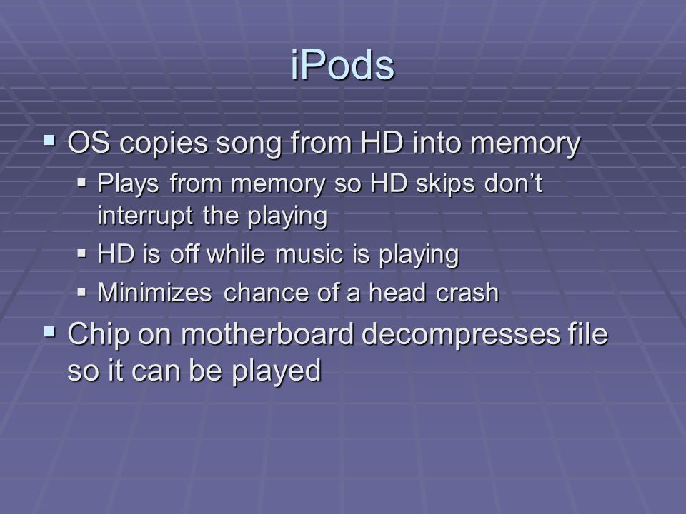iPods  OS copies song from HD into memory  Plays from memory so HD skips don’t interrupt the playing  HD is off while music is playing  Minimizes chance of a head crash  Chip on motherboard decompresses file so it can be played