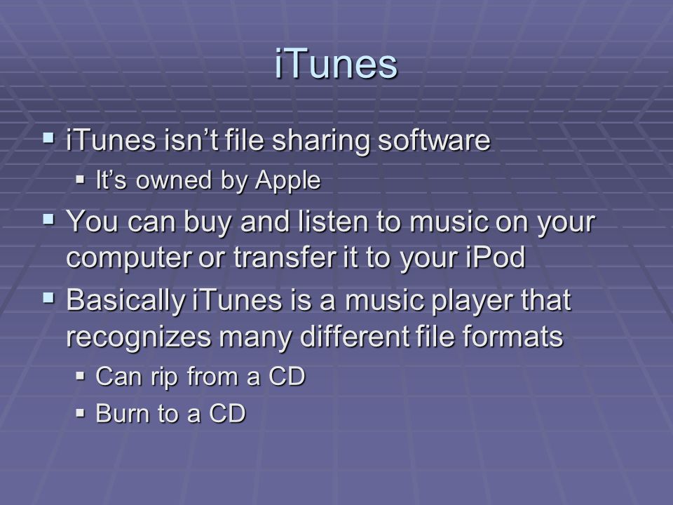 iTunes  iTunes isn’t file sharing software  It’s owned by Apple  You can buy and listen to music on your computer or transfer it to your iPod  Basically iTunes is a music player that recognizes many different file formats  Can rip from a CD  Burn to a CD
