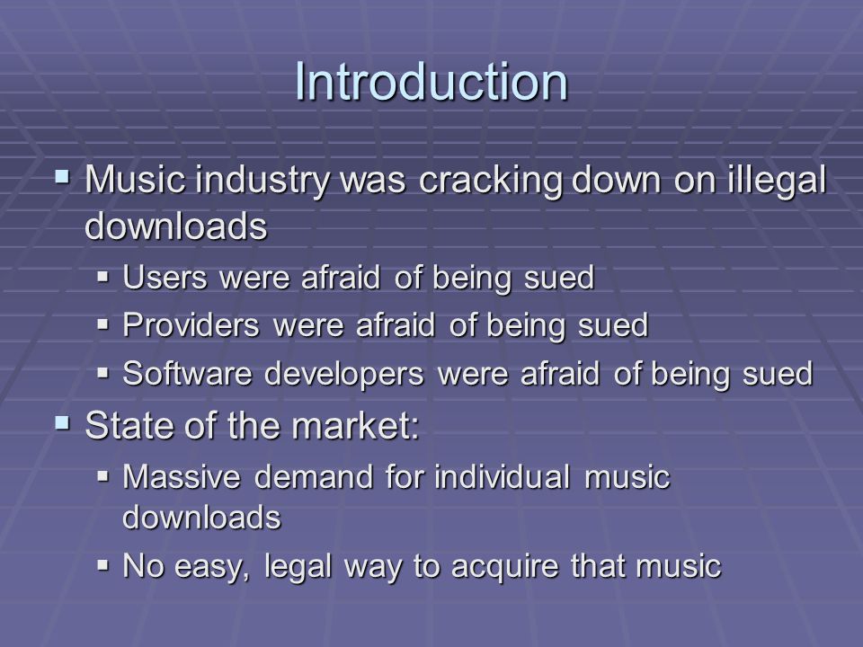 Introduction  Music industry was cracking down on illegal downloads  Users were afraid of being sued  Providers were afraid of being sued  Software developers were afraid of being sued  State of the market:  Massive demand for individual music downloads  No easy, legal way to acquire that music