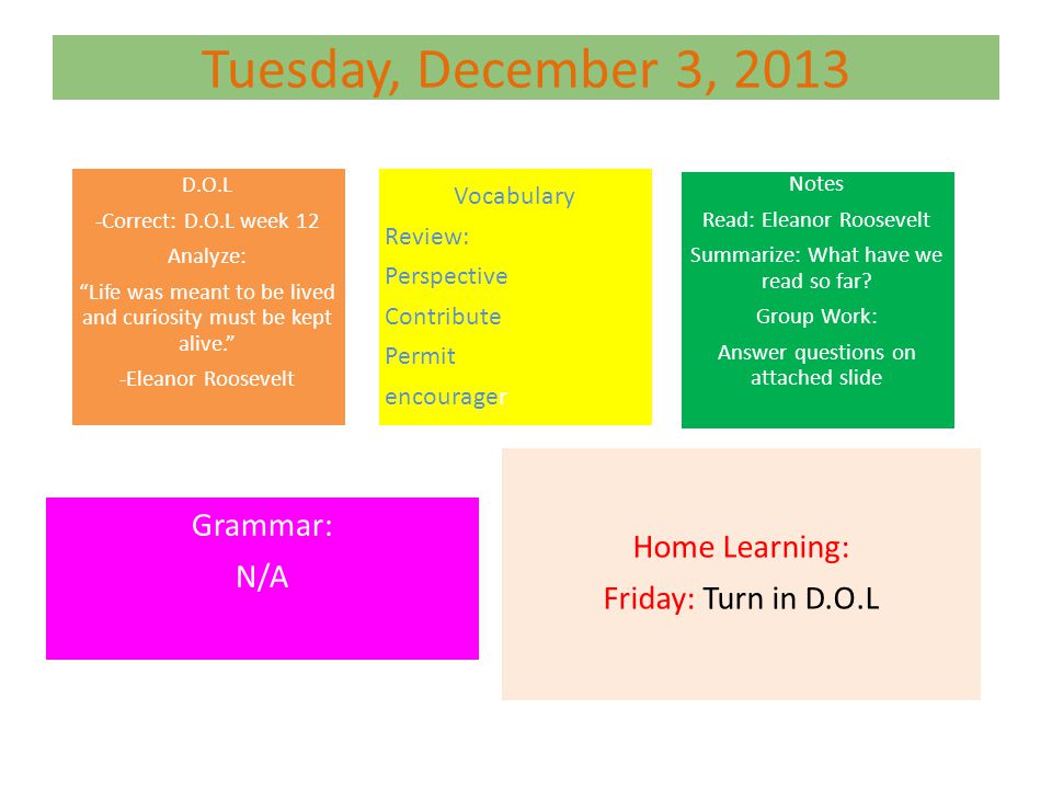 Tuesday, December 3, 2013 D.O.L -Correct: D.O.L week 12 Analyze: Life was meant to be lived and curiosity must be kept alive. -Eleanor Roosevelt Vocabulary Review: Perspective Contribute Permit encourager Notes Read: Eleanor Roosevelt Summarize: What have we read so far.