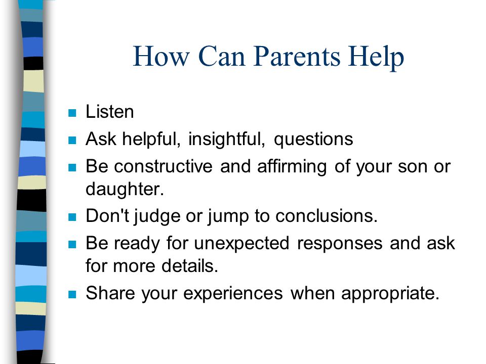 How Can Parents Help n Listen n Ask helpful, insightful, questions n Be constructive and affirming of your son or daughter.