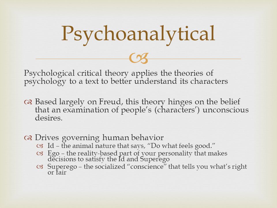  Psychological critical theory applies the theories of psychology to a text to better understand its characters  Based largely on Freud, this theory hinges on the belief that an examination of people’s (characters’) unconscious desires.