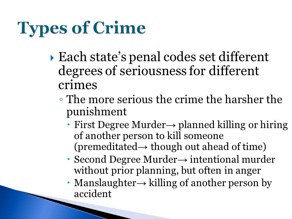  Each state’s penal codes set different degrees of seriousness for different crimes ◦ The more serious the crime the harsher the punishment  First Degree Murder → planned killing or hiring of another person to kill someone (premeditated → though out ahead of time)  Second Degree Murder → intentional murder without prior planning, but often in anger  Manslaughter → killing of another person by accident
