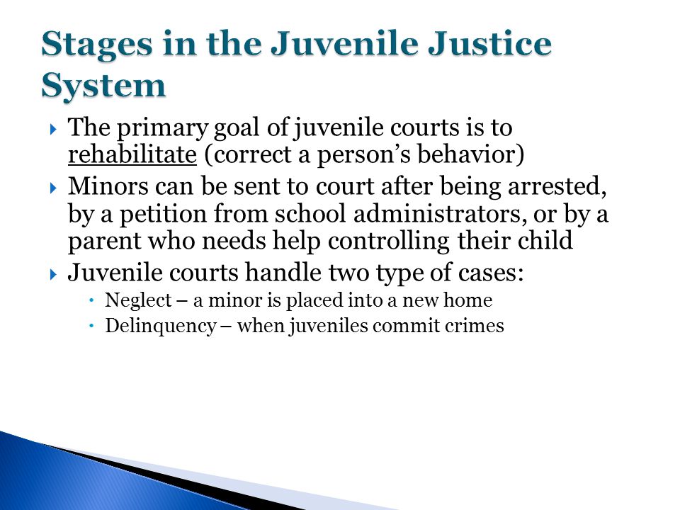  The primary goal of juvenile courts is to rehabilitate (correct a person’s behavior)  Minors can be sent to court after being arrested, by a petition from school administrators, or by a parent who needs help controlling their child  Juvenile courts handle two type of cases:  Neglect – a minor is placed into a new home  Delinquency – when juveniles commit crimes