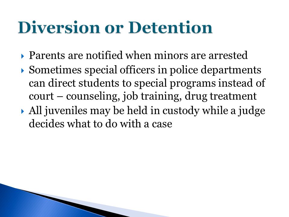  Parents are notified when minors are arrested  Sometimes special officers in police departments can direct students to special programs instead of court – counseling, job training, drug treatment  All juveniles may be held in custody while a judge decides what to do with a case