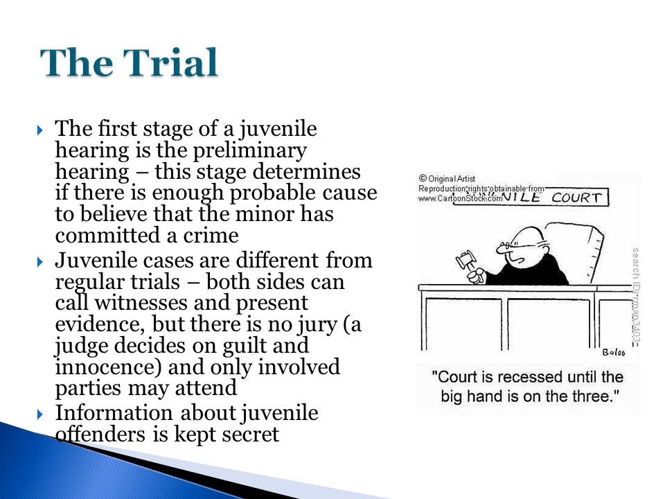  The first stage of a juvenile hearing is the preliminary hearing – this stage determines if there is enough probable cause to believe that the minor has committed a crime  Juvenile cases are different from regular trials – both sides can call witnesses and present evidence, but there is no jury (a judge decides on guilt and innocence) and only involved parties may attend  Information about juvenile offenders is kept secret