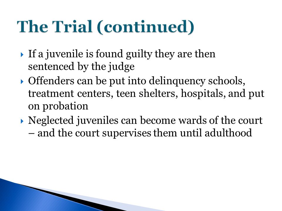  If a juvenile is found guilty they are then sentenced by the judge  Offenders can be put into delinquency schools, treatment centers, teen shelters, hospitals, and put on probation  Neglected juveniles can become wards of the court – and the court supervises them until adulthood