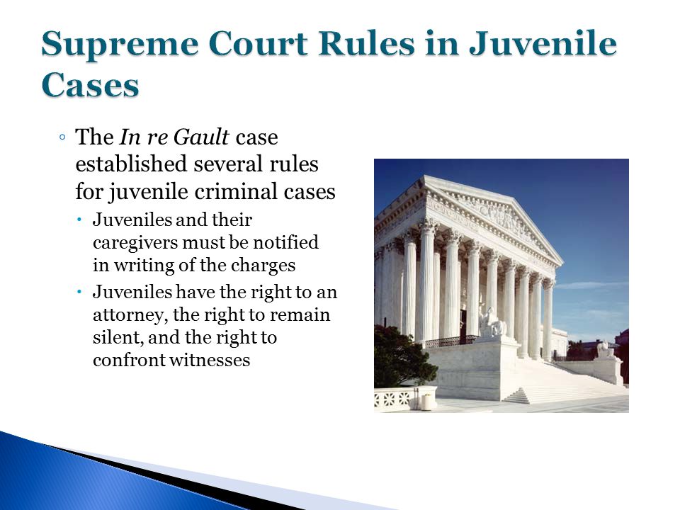 ◦ The In re Gault case established several rules for juvenile criminal cases  Juveniles and their caregivers must be notified in writing of the charges  Juveniles have the right to an attorney, the right to remain silent, and the right to confront witnesses