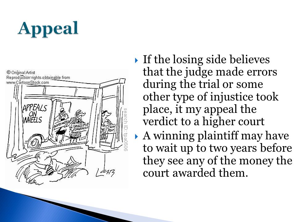  If the losing side believes that the judge made errors during the trial or some other type of injustice took place, it my appeal the verdict to a higher court  A winning plaintiff may have to wait up to two years before they see any of the money the court awarded them.