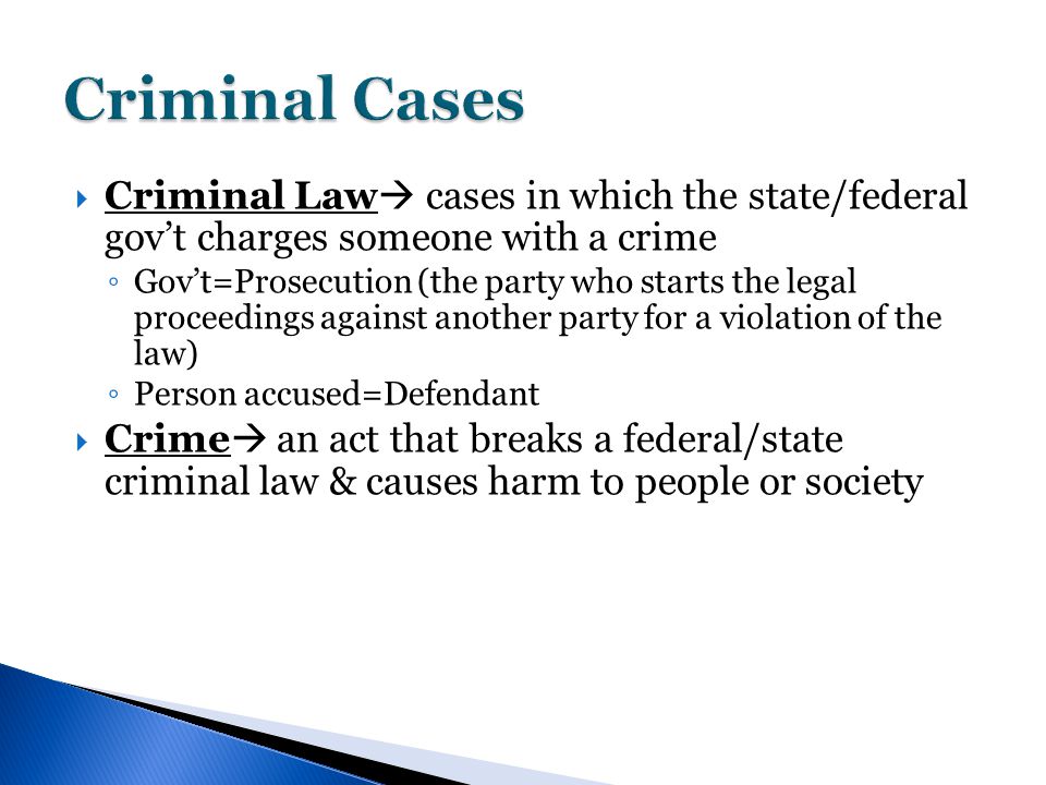  Criminal Law  cases in which the state/federal gov’t charges someone with a crime ◦ Gov’t=Prosecution (the party who starts the legal proceedings against another party for a violation of the law) ◦ Person accused=Defendant  Crime  an act that breaks a federal/state criminal law & causes harm to people or society