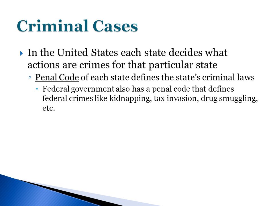  In the United States each state decides what actions are crimes for that particular state ◦ Penal Code of each state defines the state’s criminal laws  Federal government also has a penal code that defines federal crimes like kidnapping, tax invasion, drug smuggling, etc.